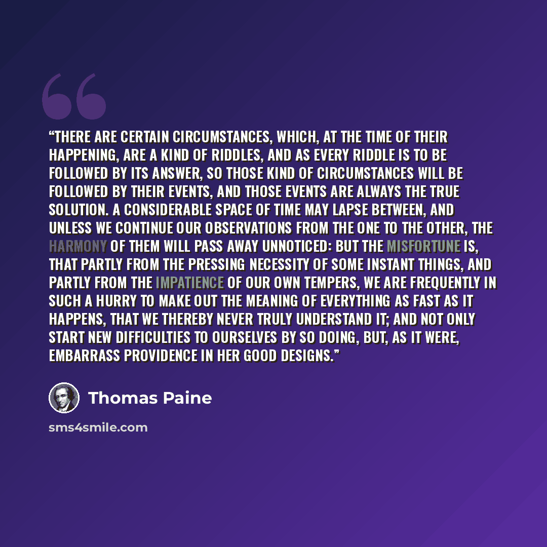 “There are certain circumstances, which, at the time of their happening, are a kind of riddles, and as every riddle is to be followed by its answer, so those kind of circumstances will be followed by their events, and those events are always the true solution. A considerable space of time may lapse…” quote by Thomas Paine