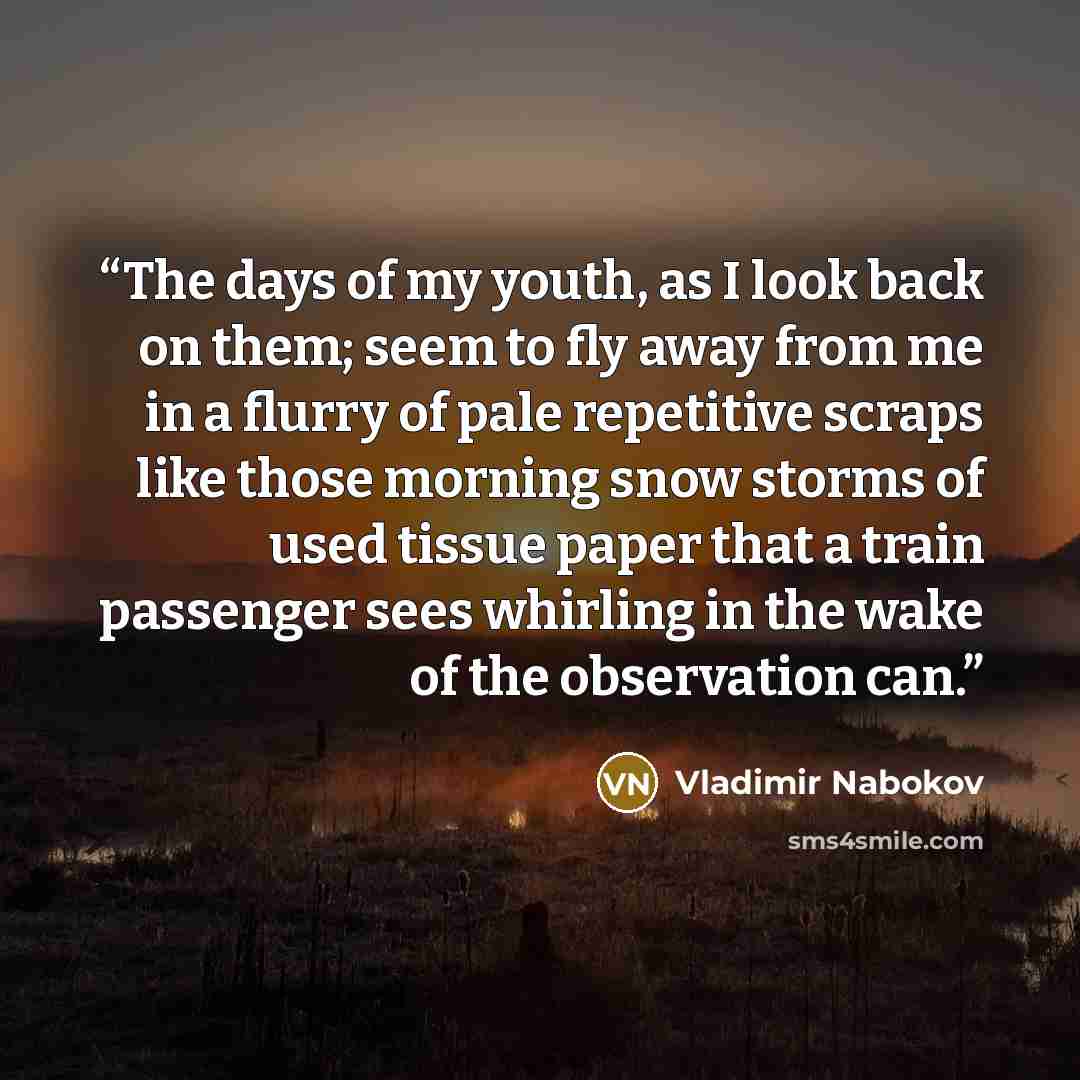 “The days of my youth, as I look back on them; seem to fly away from me in a flurry of pale repetitive scraps like those morning snow storms of used tissue paper that a train passenger sees whirling in the wake of the observation can.” quote by Vladimir Nabokov