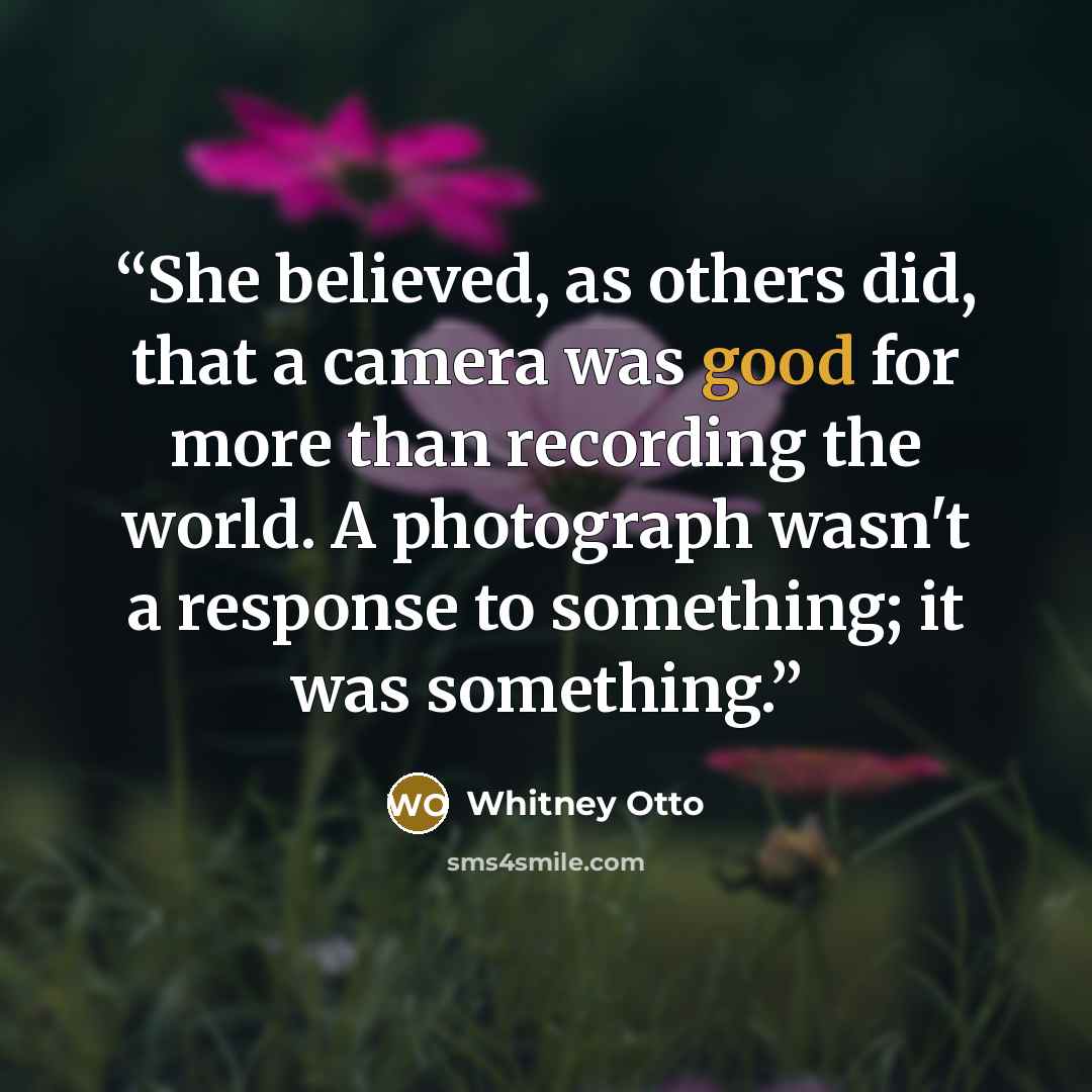 “She believed, as others did, that a camera was good for more than recording the world. A photograph wasn't a response to something; it was something.” quote by Whitney Otto