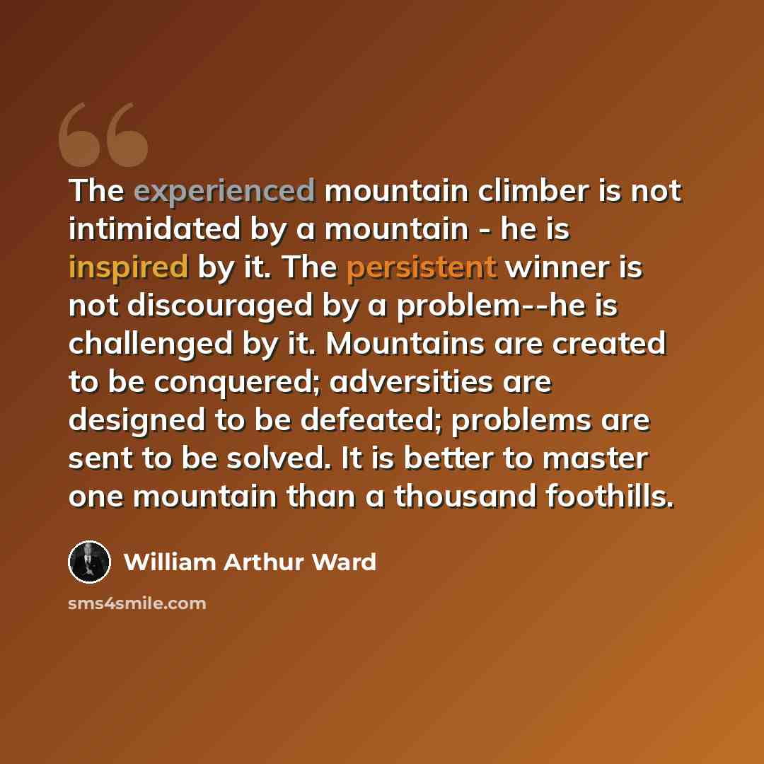 “The experienced mountain climber is not intimidated by a mountain - he is inspired by it. The persistent winner is not discouraged by a problem--he is challenged by it. Mountains are created to be conquered; adversities are designed to be defeated; problems are sent to be solved. It is better to…” quote by William Arthur Ward