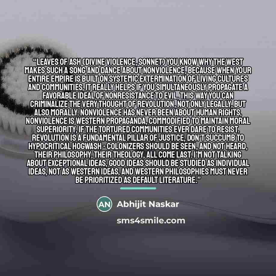 “Leaves of Ash (Divine Violence, Sonnet) You know why the West makes such a song and dance about nonviolence, because when your entire empire is built on systemic extermination of living cultures and communities, it really helps if you simultaneously propagate a favorable ideal of nonresistance to…” quote by Abhijit Naskar