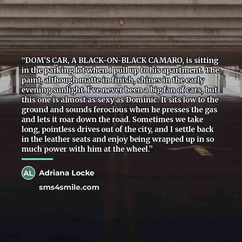 “DOM’S CAR, A BLACK-ON-BLACK CAMARO, is sitting in the parking lot when I pull up to his apartment. The paint, although matte in finish, shines in the early evening sunlight. I’ve never been a big fan of cars, but this one is almost as sexy as Dominic. It sits low to the ground and sounds ferocious…” quote by Adriana Locke