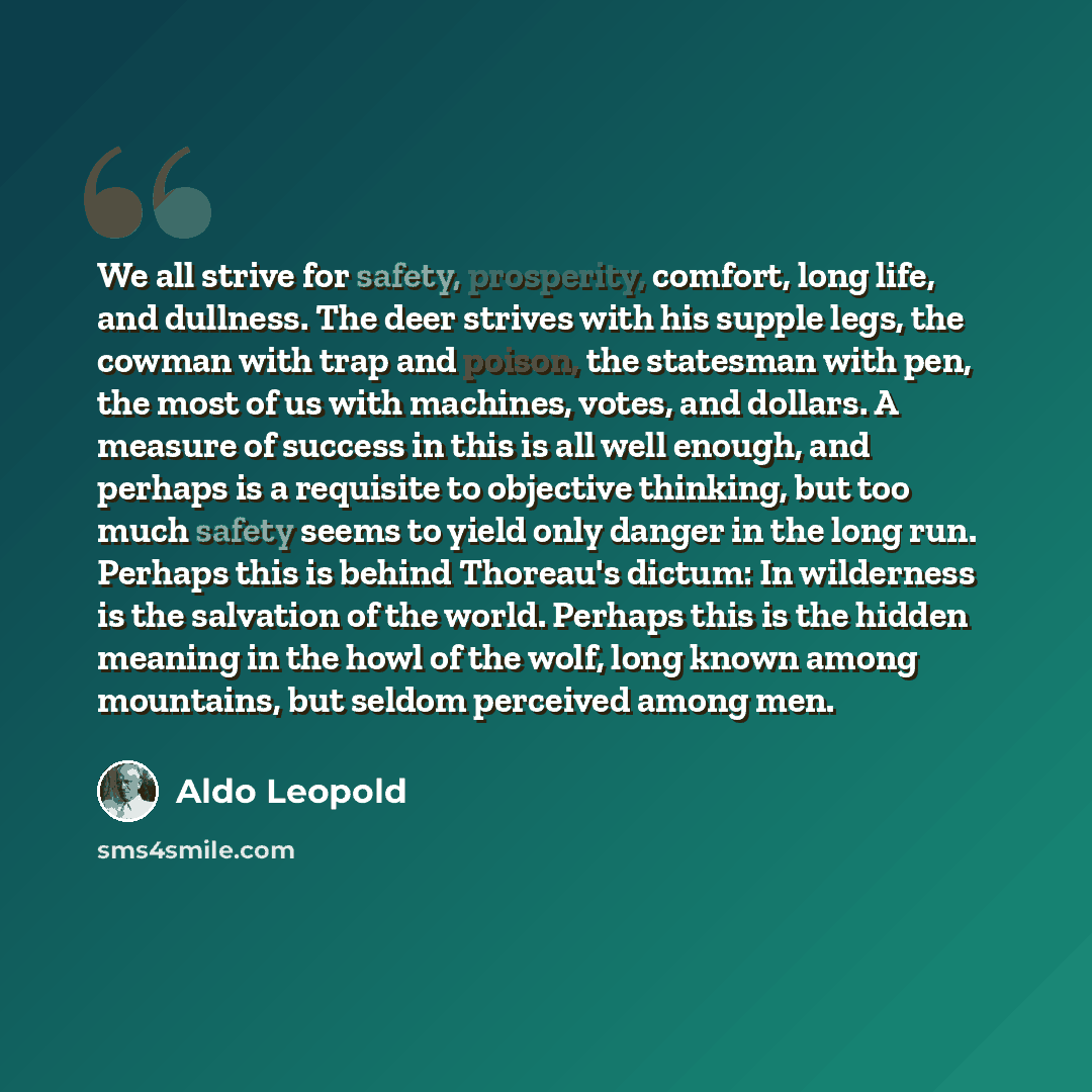 “We all strive for safety, prosperity, comfort, long life, and dullness. The deer strives with his supple legs, the cowman with trap and poison, the statesman with pen, the most of us with machines, votes, and dollars. A measure of success in this is all well enough, and perhaps is a requisite to…” quote by Aldo Leopold