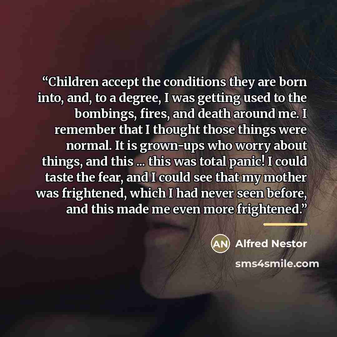 “Children accept the conditions they are born into, and, to a degree, I was getting used to the bombings, fires, and death around me. I remember that I thought those things were normal. It is grown-ups who worry about things, and this ... this was total panic! I could taste the fear, and I could…” quote by Alfred Nestor