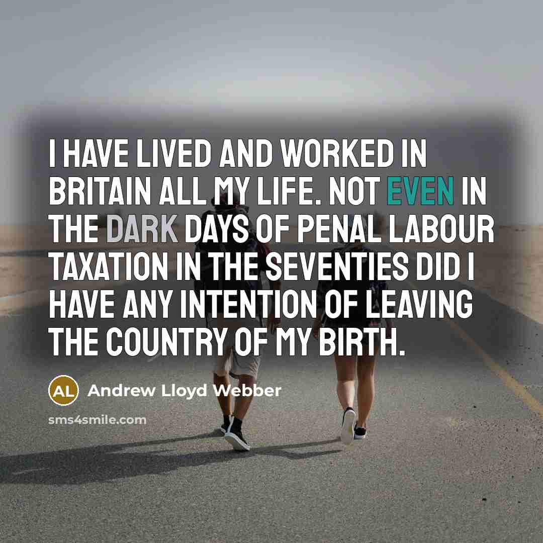 “I have lived and worked in Britain all my life. Not even in the dark days of penal Labour taxation in the Seventies did I have any intention of leaving the country of my birth.” quote by Andrew Lloyd Webber
