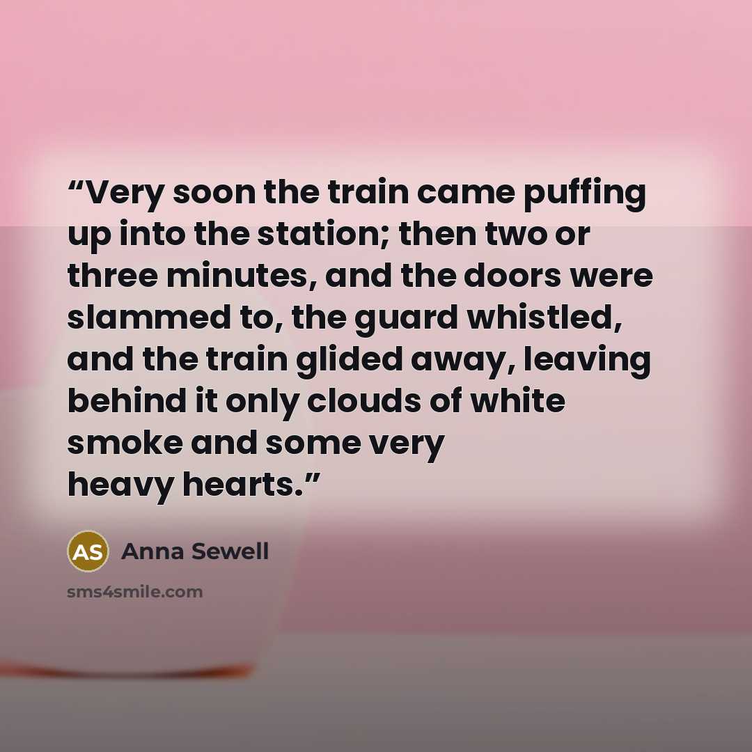 “Very soon the train came puffing up into the station; then two or three minutes, and the doors were slammed to, the guard whistled, and the train glided away, leaving behind it only clouds of white smoke and some very heavy hearts.” quote by Anna Sewell