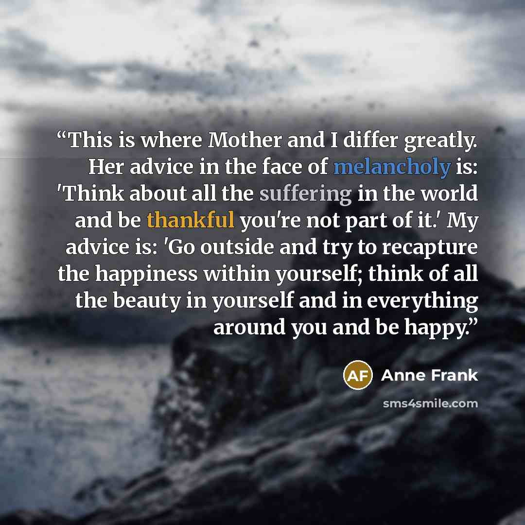 “This is where Mother and I differ greatly. Her advice in the face of melancholy is: 'Think about all the suffering in the world and be thankful you're not part of it.' My advice is: 'Go outside and try to recapture the happiness within yourself; think of all the beauty in yourself and in…” quote by Anne Frank