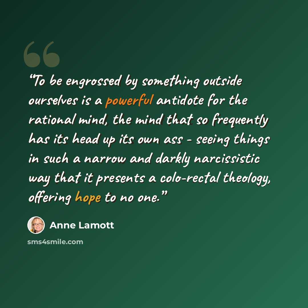 “To be engrossed by something outside ourselves is a powerful antidote for the rational mind, the mind that so frequently has its head up its own ass - seeing things in such a narrow and darkly narcissistic way that it presents a colo-rectal theology, offering hope to no one.” quote by Anne Lamott