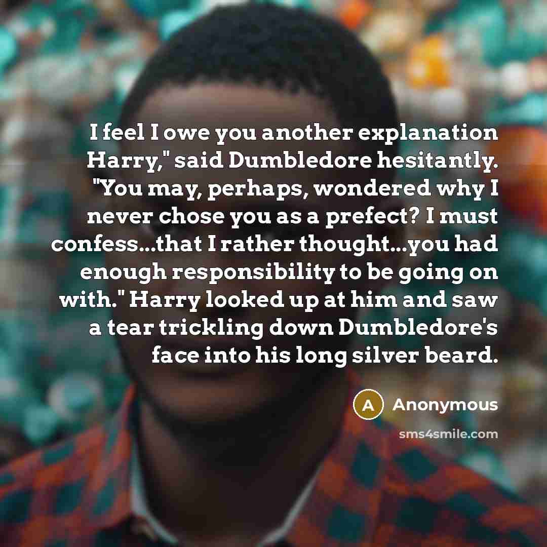 “I feel I owe you another explanation Harry," said Dumbledore hesitantly. "You may, perhaps, wondered why I never chose you as a prefect? I must confess...that I rather thought...you had enough responsibility to be going on with." Harry looked up at him and saw a tear trickling down Dumbledore's…” quote by Anonymous