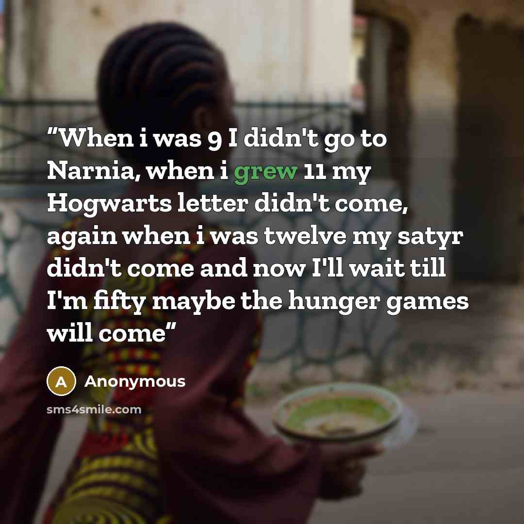 “When i was 9 I didn't go to Narnia, when i grew 11 my Hogwarts letter didn't come, again when i was twelve my satyr didn't come and now I'll wait till I'm fifty maybe the hunger games will come” quote by Anonymous