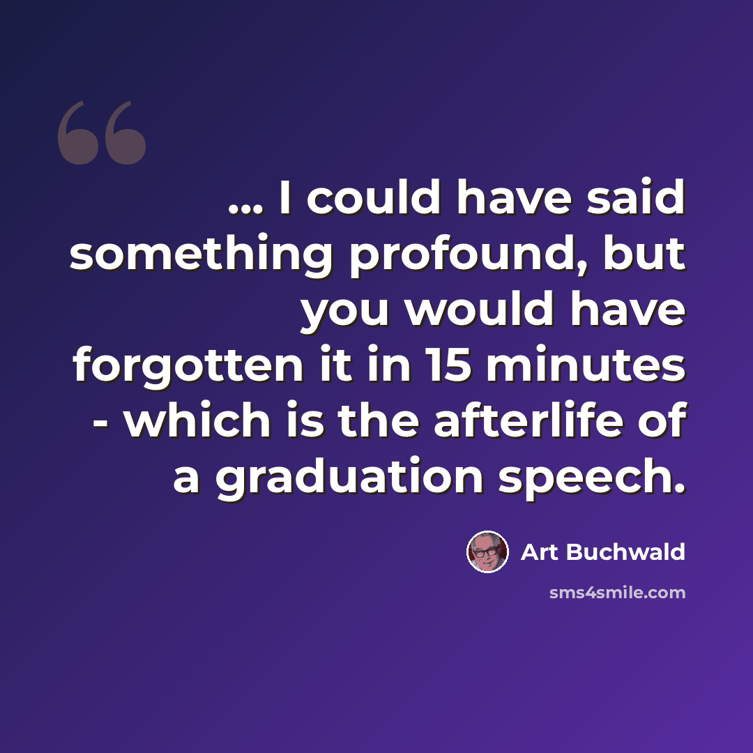 “... I could have said something profound, but you would have forgotten it in 15 minutes - which is the afterlife of a graduation speech.” quote by Art Buchwald