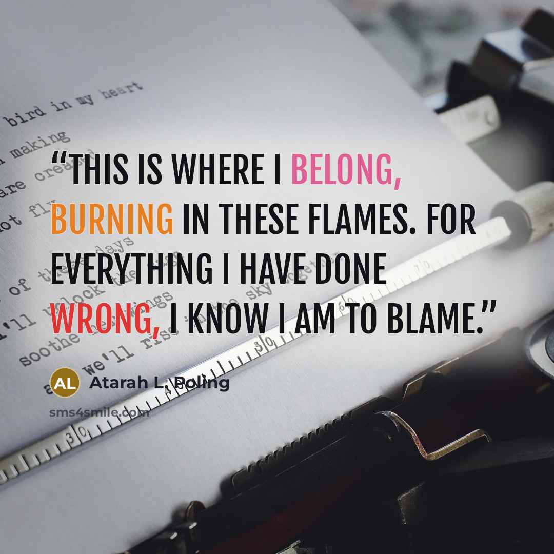 “This is where I belong, burning in these flames. For everything I have done wrong, I know I am to blame.” quote by Atarah L. Poling