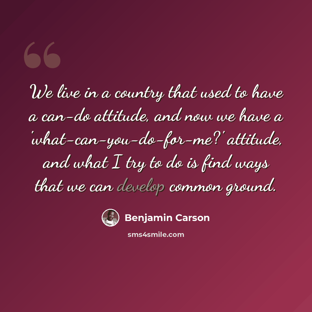 “We live in a country that used to have a can-do attitude, and now we have a 'what-can-you-do-for-me?' attitude, and what I try to do is find ways that we can develop common ground.” quote by Benjamin Carson