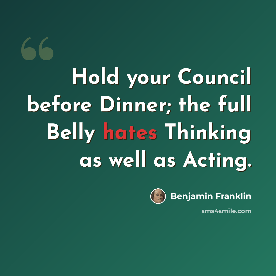 “Hold your Council before Dinner; the full Belly hates Thinking as well as Acting.” quote by Benjamin Franklin
