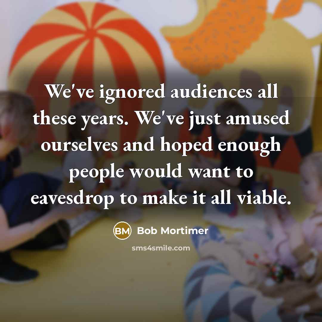 “We've ignored audiences all these years. We've just amused ourselves and hoped enough people would want to eavesdrop to make it all viable.” quote by Bob Mortimer