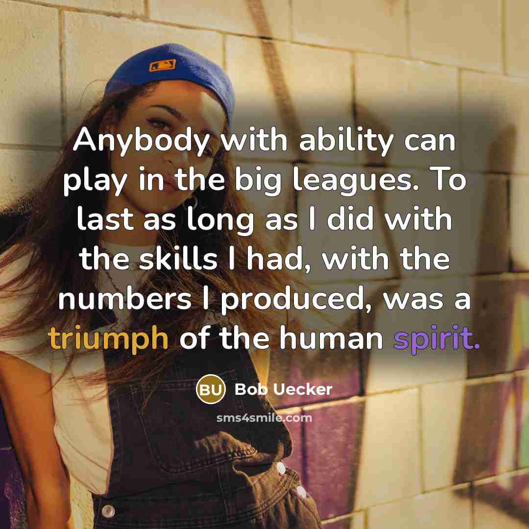 “Anybody with ability can play in the big leagues. To last as long as I did with the skills I had, with the numbers I produced, was a triumph of the human spirit.” quote by Bob Uecker