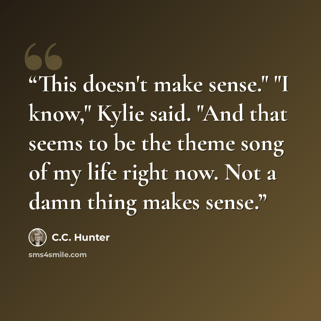 “This doesn't make sense." "I know," Kylie said. "And that seems to be the theme song of my life right now. Not a damn thing makes sense.” quote by C.C. Hunter