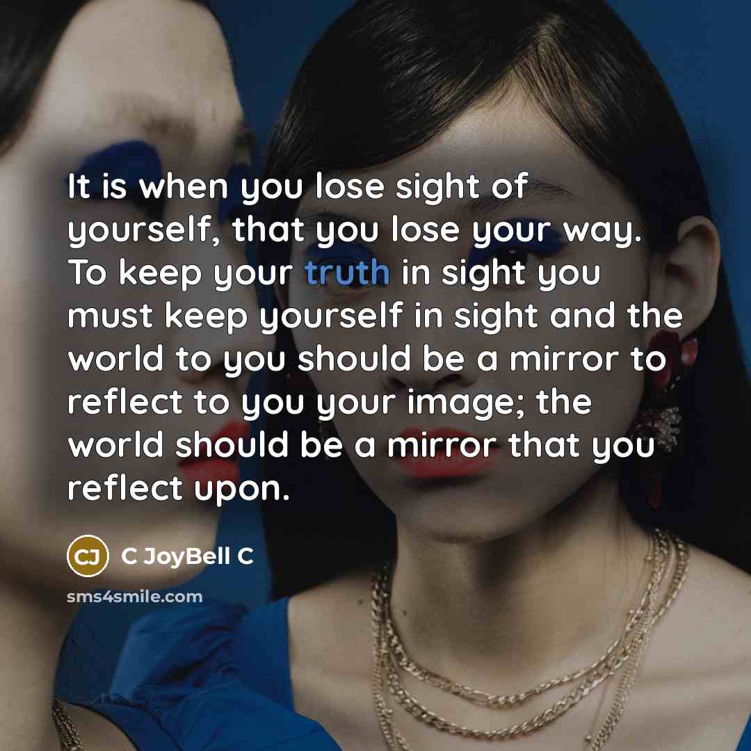 “It is when you lose sight of yourself, that you lose your way. To keep your truth in sight you must keep yourself in sight and the world to you should be a mirror to reflect to you your image; the world should be a mirror that you reflect upon.” quote by C JoyBell C
