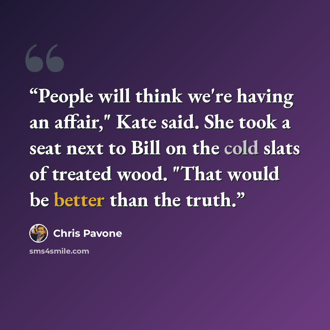 “People will think we're having an affair," Kate said. She took a seat next to Bill on the cold slats of treated wood. "That would be better than the truth.” quote by Chris Pavone