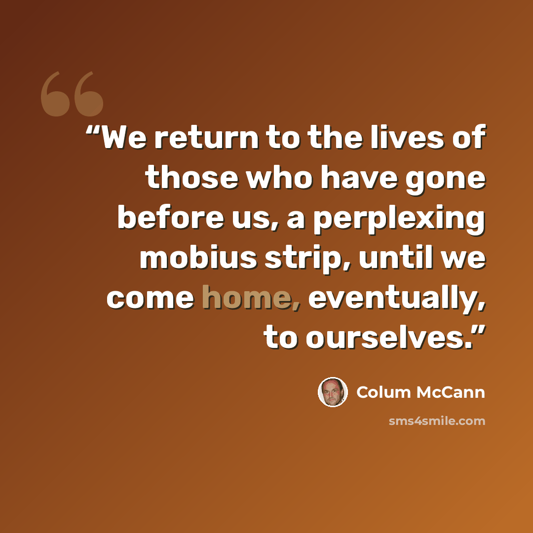 “We return to the lives of those who have gone before us, a perplexing mobius strip, until we come home, eventually, to ourselves.” quote by Colum McCann