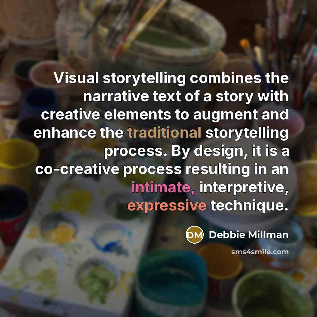 “Visual storytelling combines the narrative text of a story with creative elements to augment and enhance the traditional storytelling process. By design, it is a co-creative process resulting in an intimate, interpretive, expressive technique.” quote by Debbie Millman