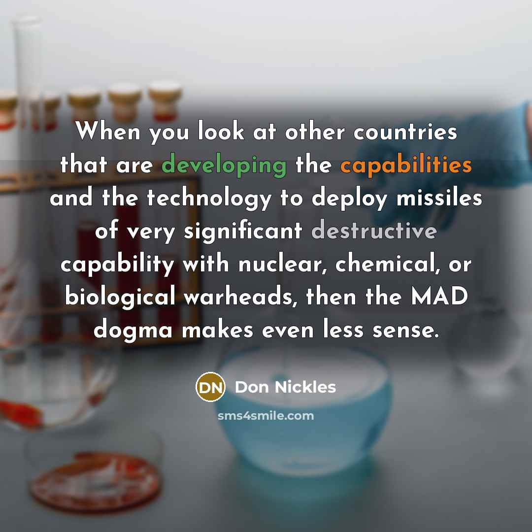 “When you look at other countries that are developing the capabilities and the technology to deploy missiles of very significant destructive capability with nuclear, chemical, or biological warheads, then the MAD dogma makes even less sense.” quote by Don Nickles