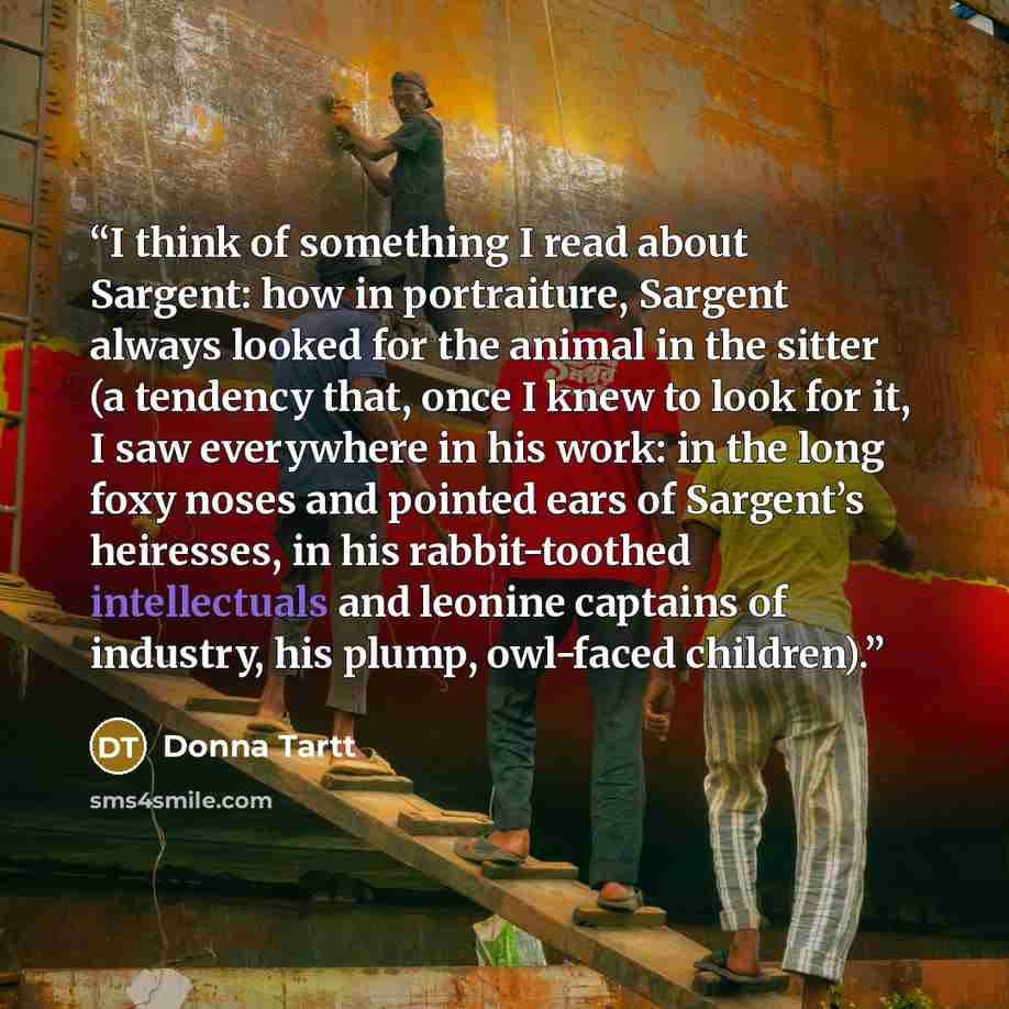 “I think of something I read about Sargent: how in portraiture, Sargent always looked for the animal in the sitter (a tendency that, once I knew to look for it, I saw everywhere in his work: in the long foxy noses and pointed ears of Sargent’s heiresses, in his rabbit-toothed intellectuals and…” quote by Donna Tartt