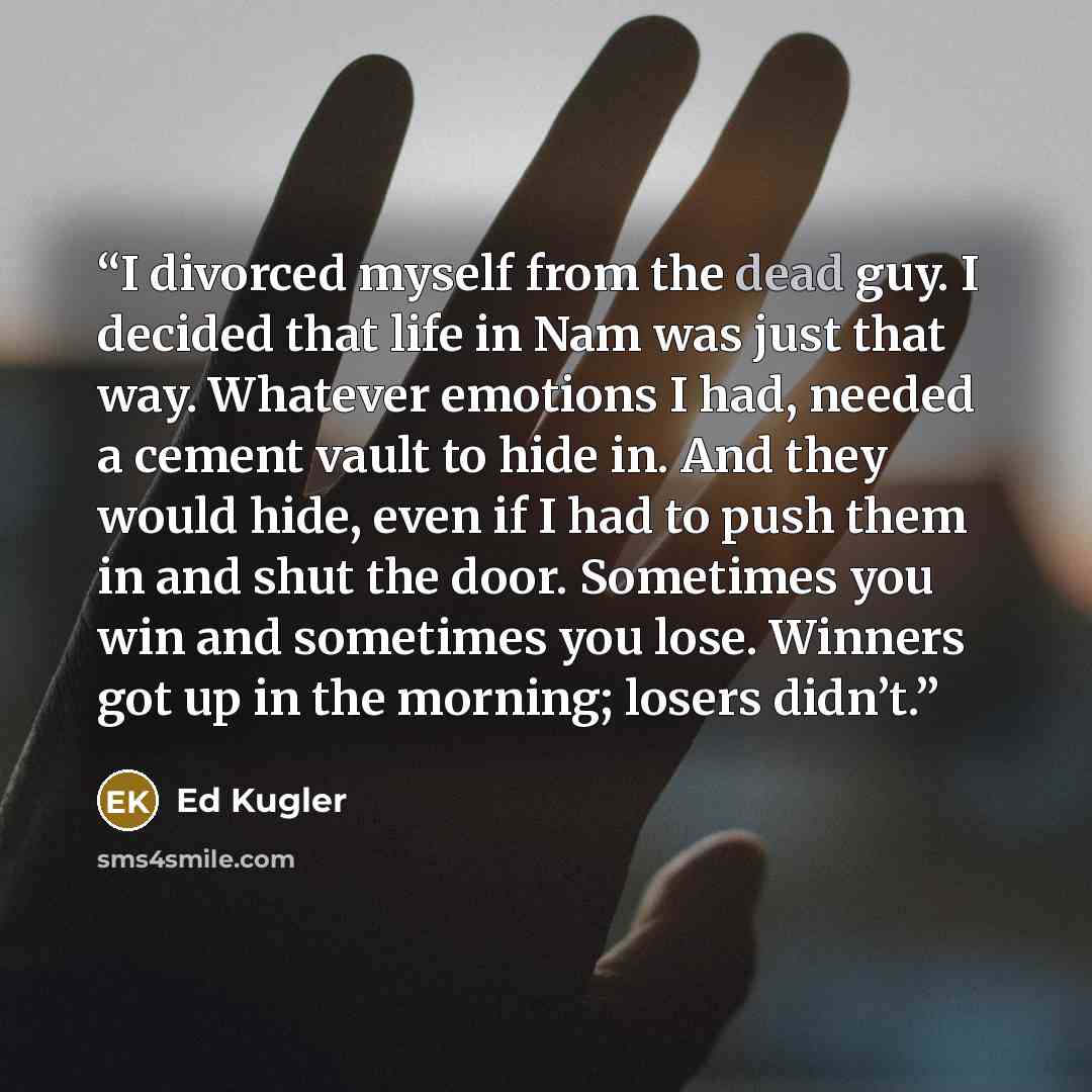 “I divorced myself from the dead guy. I decided that life in Nam was just that way. Whatever emotions I had, needed a cement vault to hide in. And they would hide, even if I had to push them in and shut the door. Sometimes you win and sometimes you lose. Winners got up in the morning; losers didn’t.” quote by Ed Kugler