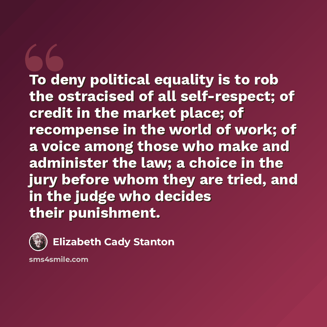 “To deny political equality is to rob the ostracised of all self-respect; of credit in the market place; of recompense in the world of work; of a voice among those who make and administer the law; a choice in the jury before whom they are tried, and in the judge who decides their punishment.” quote by Elizabeth Cady Stanton