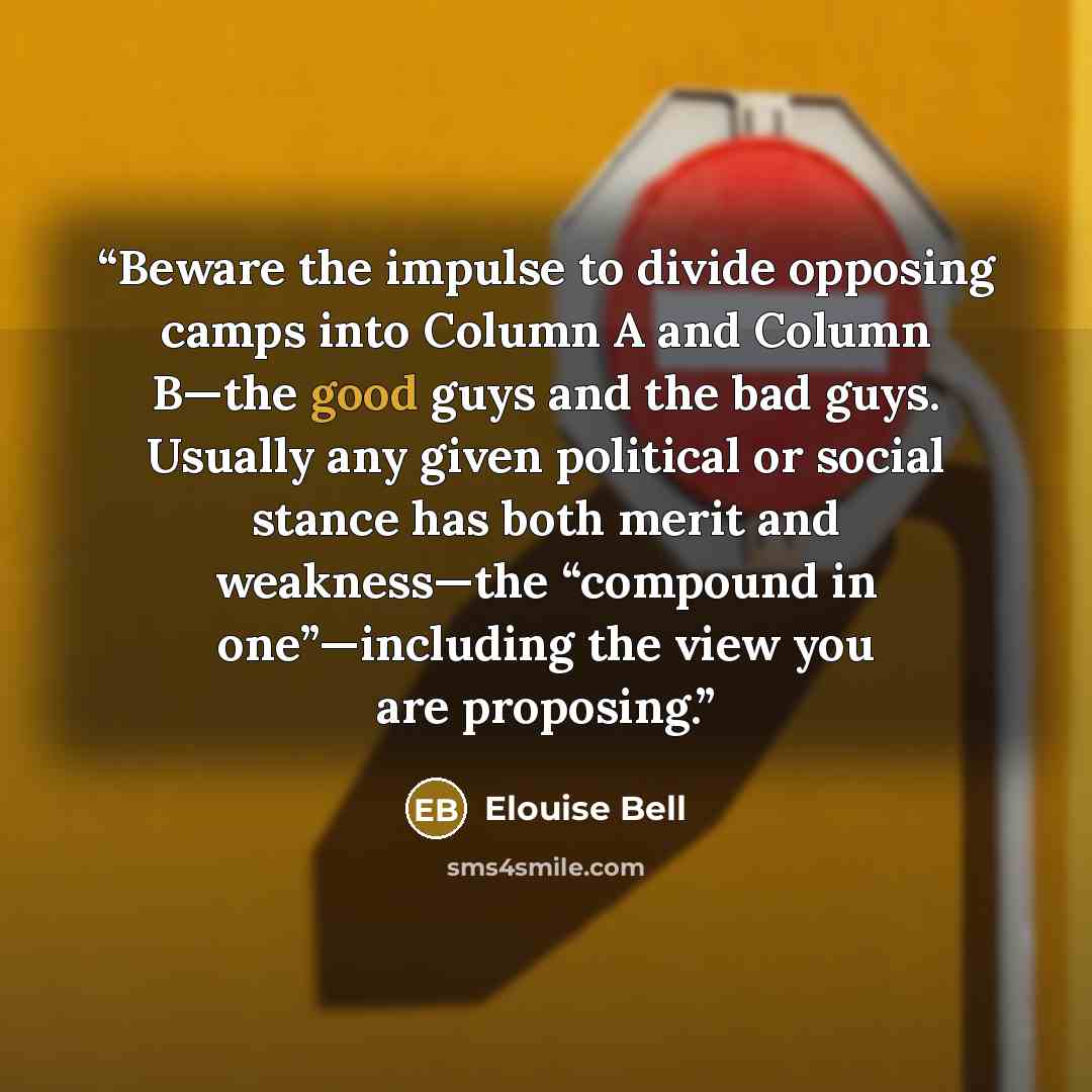 “Beware the impulse to divide opposing camps into Column A and Column B—the good guys and the bad guys. Usually any given political or social stance has both merit and weakness—the “compound in one”—including the view you are proposing.” quote by Elouise Bell