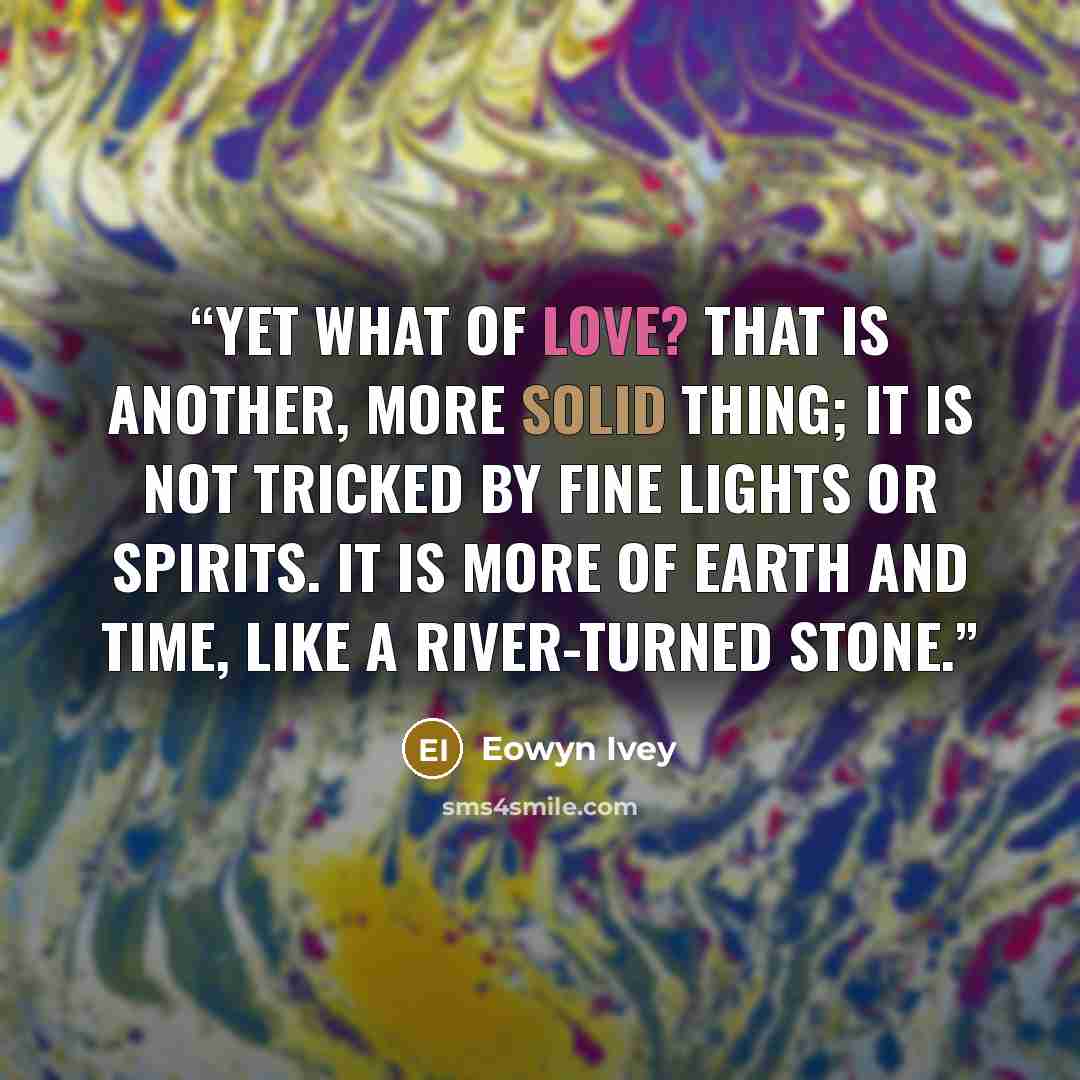 “Yet what of love? That is another, more solid thing; it is not tricked by fine lights or spirits. It is more of earth and time, like a river-turned stone.” quote by Eowyn Ivey