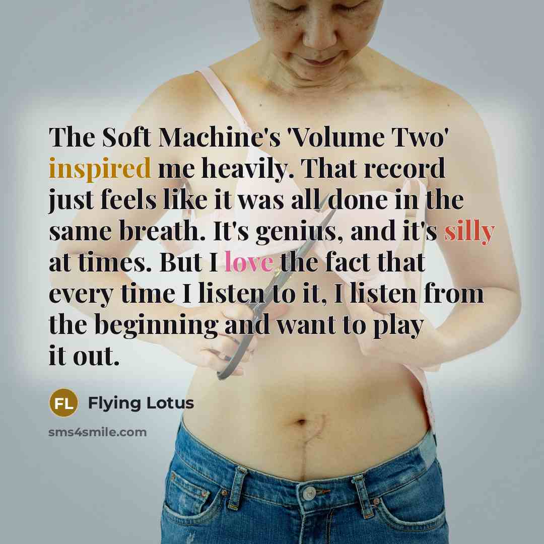 “The Soft Machine's 'Volume Two' inspired me heavily. That record just feels like it was all done in the same breath. It's genius, and it's silly at times. But I love the fact that every time I listen to it, I listen from the beginning and want to play it out.” quote by Flying Lotus