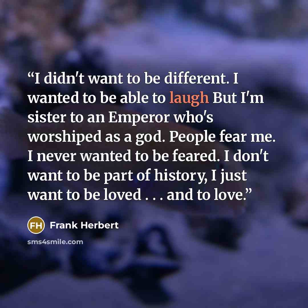“I didn't want to be different. I wanted to be able to laugh But I'm sister to an Emperor who's worshiped as a god. People fear me. I never wanted to be feared. I don't want to be part of history, I just want to be loved . . . and to love.” quote by Frank Herbert