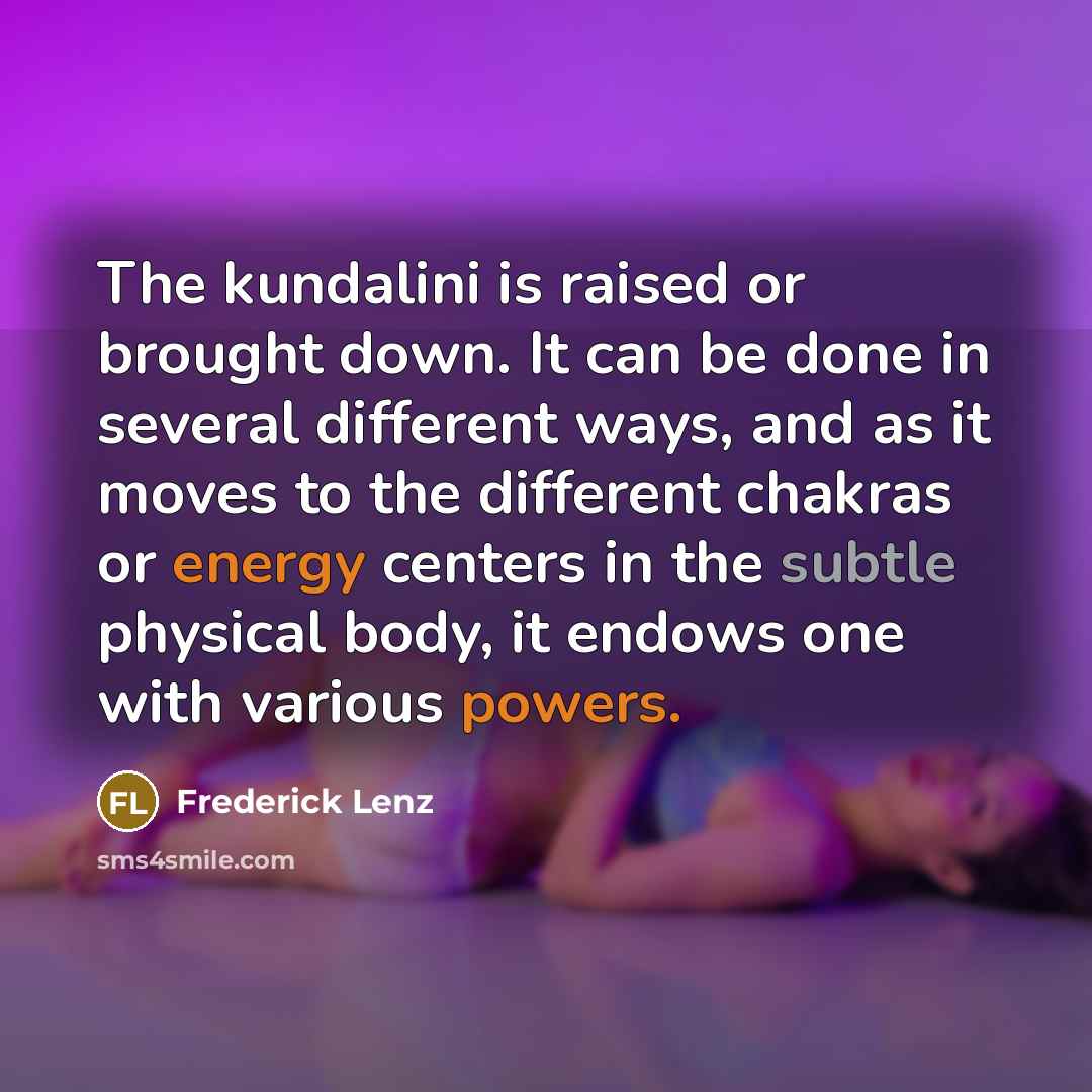 “The kundalini is raised or brought down. It can be done in several different ways, and as it moves to the different chakras or energy centers in the subtle physical body, it endows one with various powers.” quote by Frederick Lenz