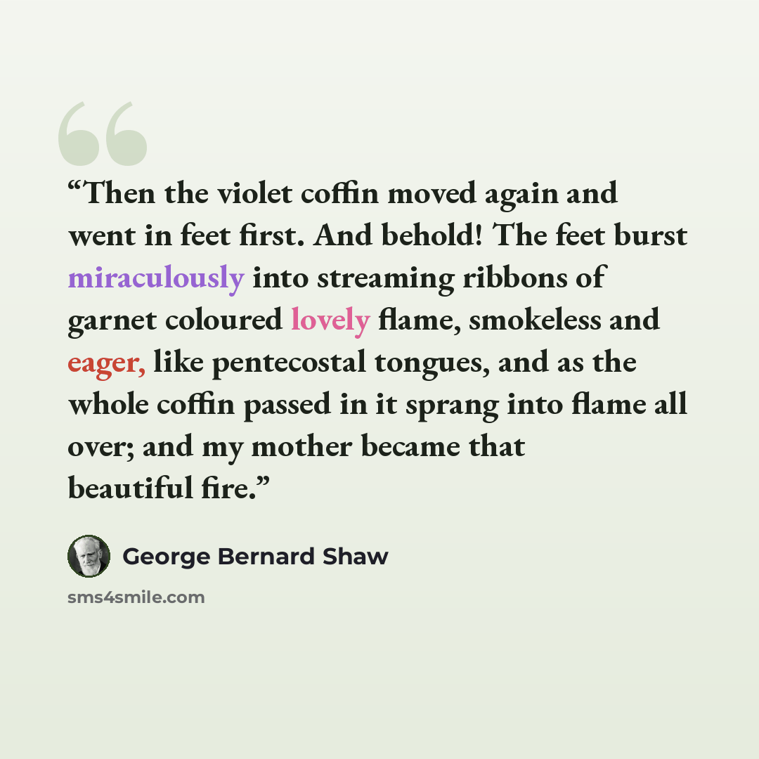 “Then the violet coffin moved again and went in feet first. And behold! The feet burst miraculously into streaming ribbons of garnet coloured lovely flame, smokeless and eager, like pentecostal tongues, and as the whole coffin passed in it sprang into flame all over; and my mother became that…” quote by George Bernard Shaw