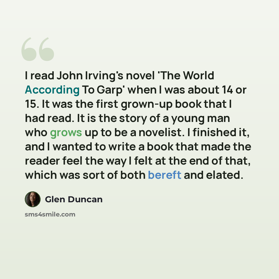 “I read John Irving's novel 'The World According To Garp' when I was about 14 or 15. It was the first grown-up book that I had read. It is the story of a young man who grows up to be a novelist. I finished it, and I wanted to write a book that made the reader feel the way I felt at the end of that…” quote by Glen Duncan