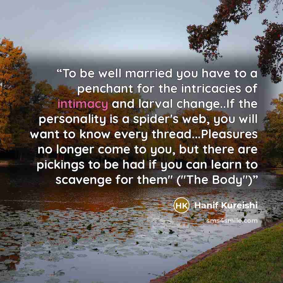 “To be well married you have to a penchant for the intricacies of intimacy and larval change..If the personality is a spider's web, you will want to know every thread...Pleasures no longer come to you, but there are pickings to be had if you can learn to scavenge for them" ("The Body")” quote by Hanif Kureishi