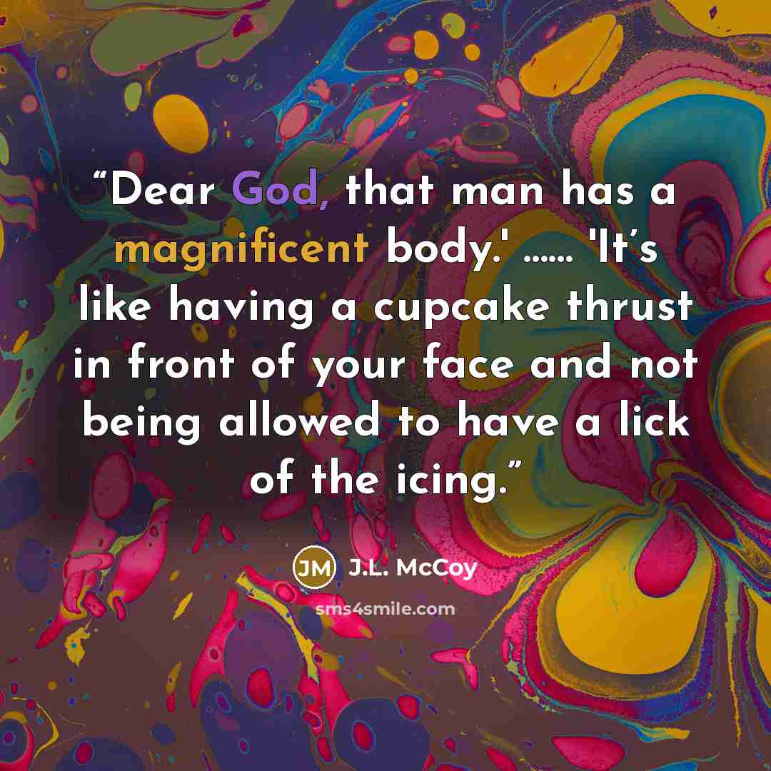 “Dear God, that man has a magnificent body.' …… 'It’s like having a cupcake thrust in front of your face and not being allowed to have a lick of the icing.” quote by J.L. McCoy