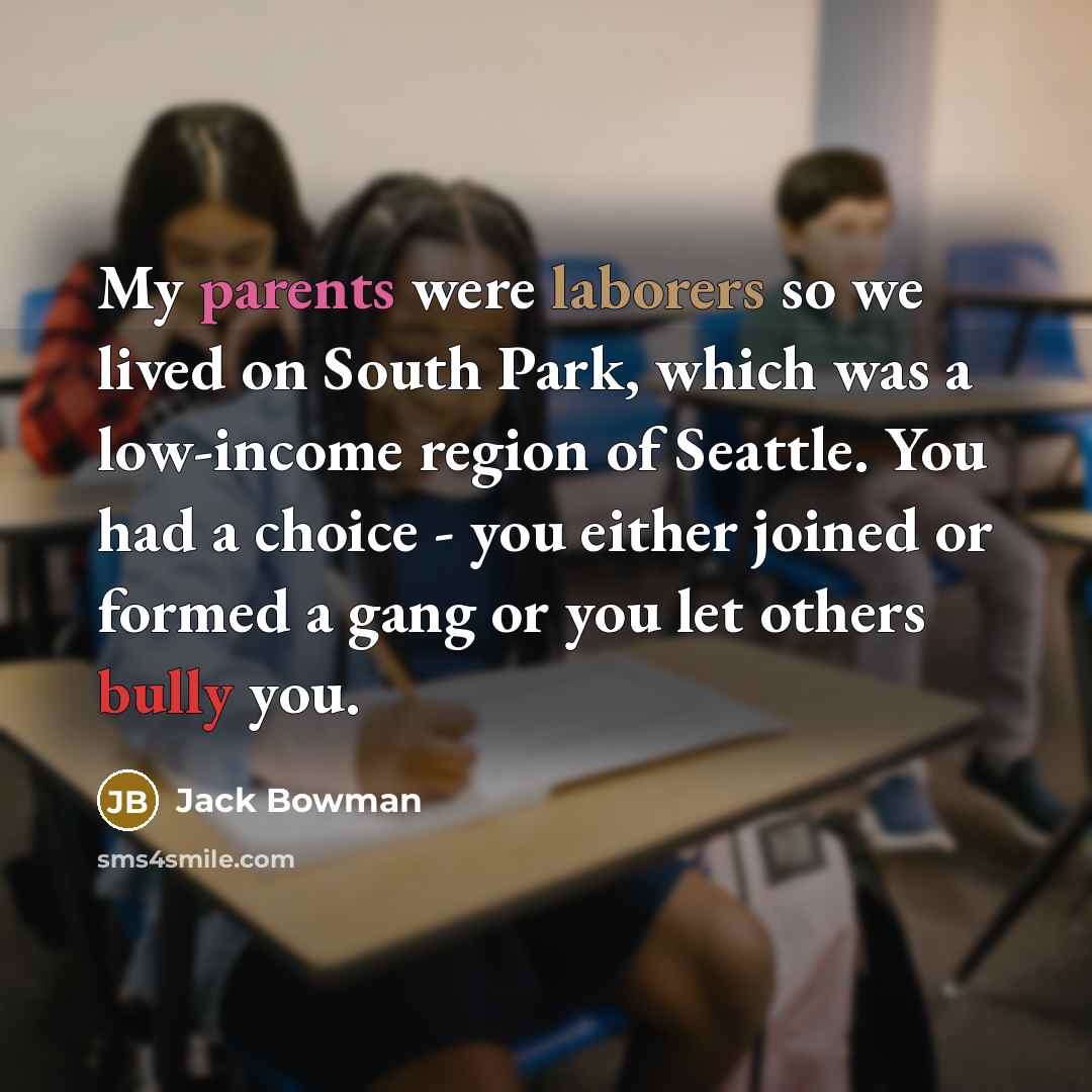 “My parents were laborers so we lived on South Park, which was a low-income region of Seattle. You had a choice - you either joined or formed a gang or you let others bully you.” quote by Jack Bowman