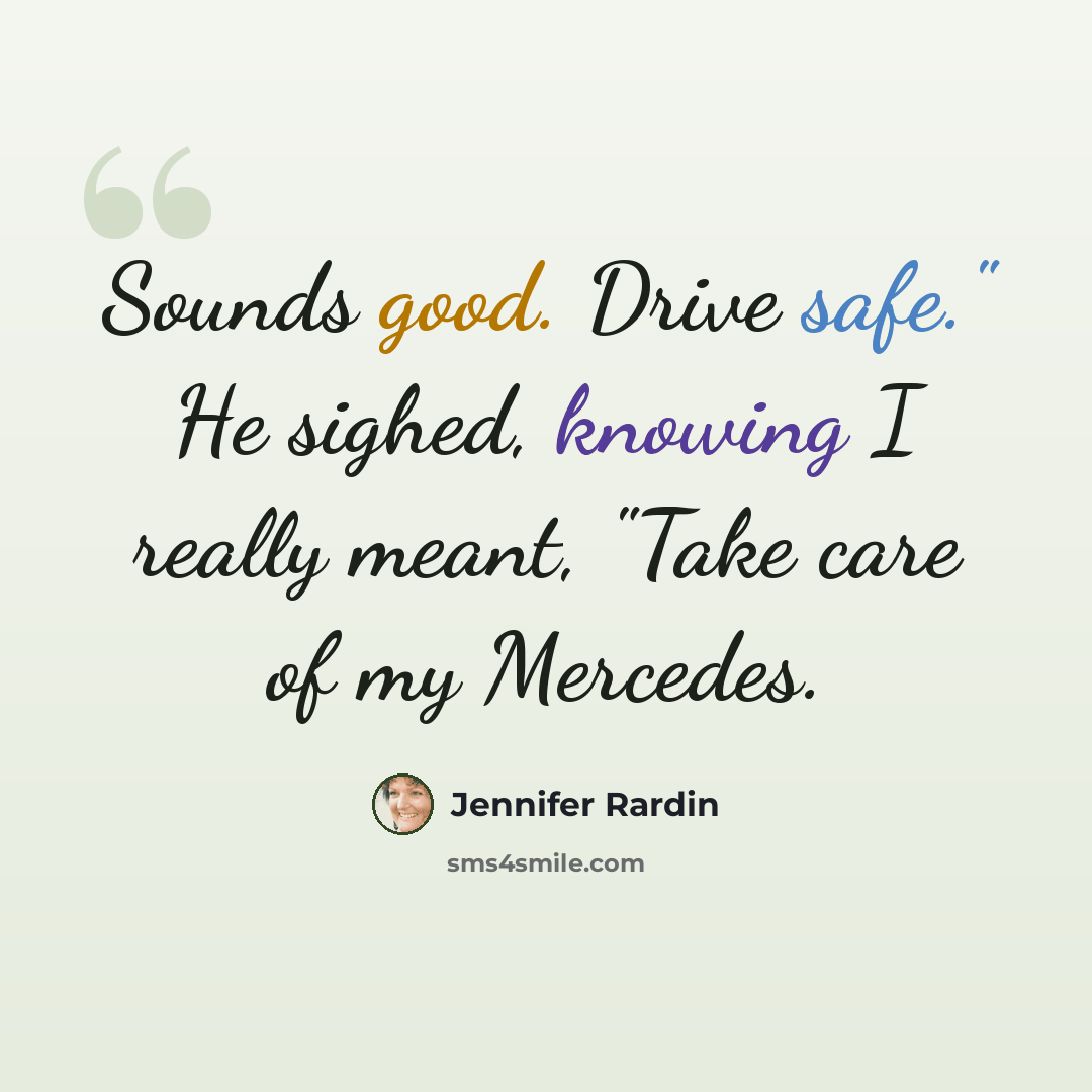 “Sounds good. Drive safe." He sighed, knowing I really meant, "Take care of my Mercedes.” quote by Jennifer Rardin