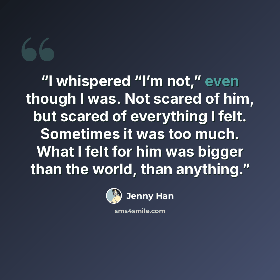 “I whispered “I’m not,” even though I was. Not scared of him, but scared of everything I felt. Sometimes it was too much. What I felt for him was bigger than the world, than anything.” quote by Jenny Han