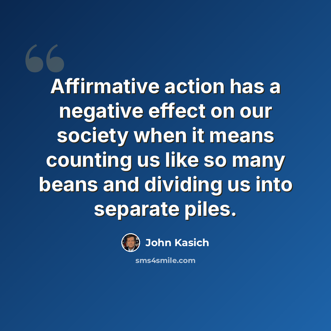 “Affirmative action has a negative effect on our society when it means counting us like so many beans and dividing us into separate piles.” quote by John Kasich