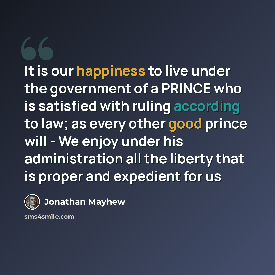 “It is our happiness to live under the government of a PRINCE who is satisfied with ruling according to law; as every other good prince will - We enjoy under his administration all the liberty that is proper and expedient for us” quote by Jonathan Mayhew