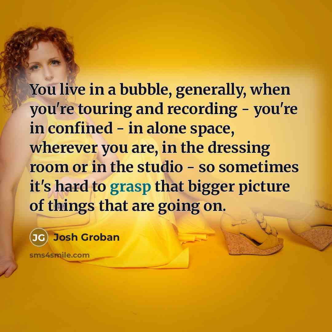 “You live in a bubble, generally, when you're touring and recording - you're in confined - in alone space, wherever you are, in the dressing room or in the studio - so sometimes it's hard to grasp that bigger picture of things that are going on.” quote by Josh Groban