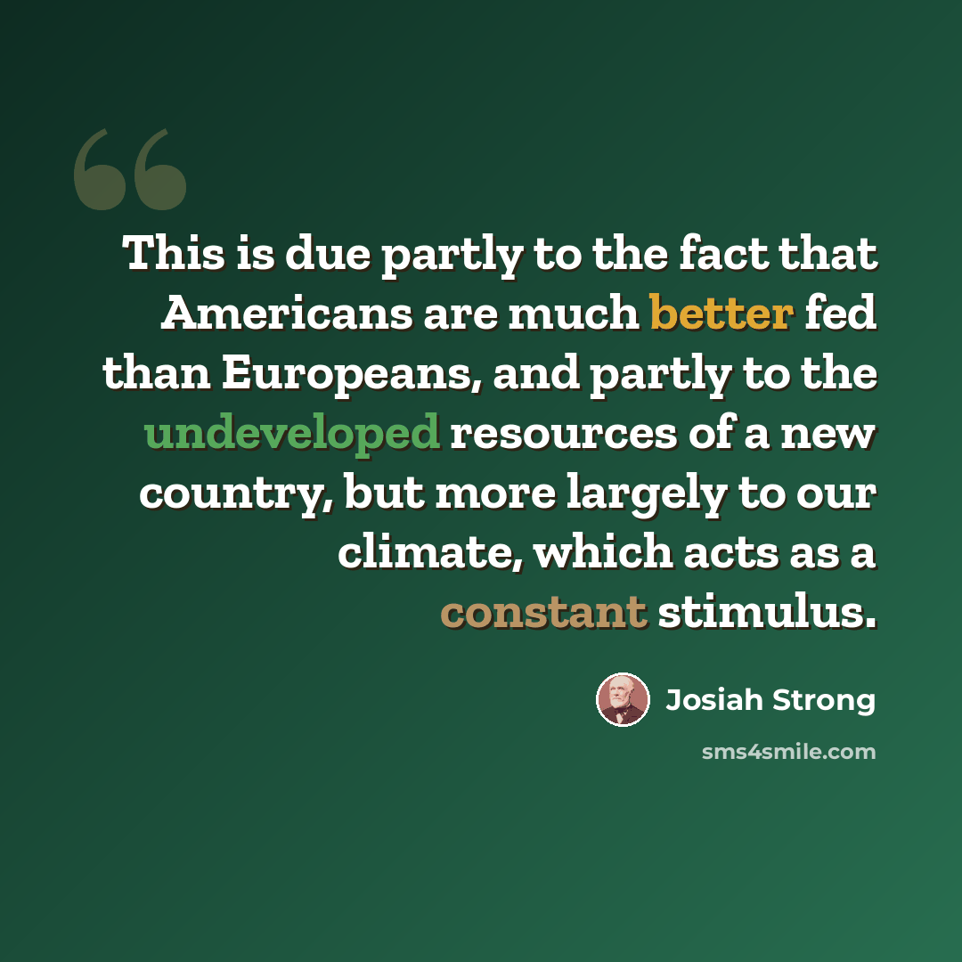 “This is due partly to the fact that Americans are much better fed than Europeans, and partly to the undeveloped resources of a new country, but more largely to our climate, which acts as a constant stimulus.” quote by Josiah Strong
