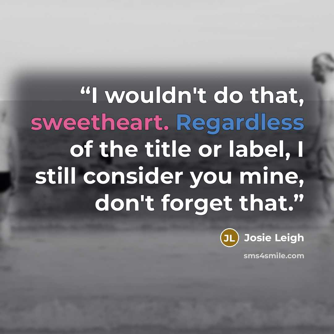 “I wouldn't do that, sweetheart. Regardless of the title or label, I still consider you mine, don't forget that.” quote by Josie Leigh
