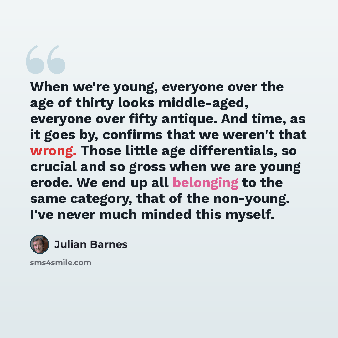 “When we're young, everyone over the age of thirty looks middle-aged, everyone over fifty antique. And time, as it goes by, confirms that we weren't that wrong. Those little age differentials, so crucial and so gross when we are young erode. We end up all belonging to the same category, that of the…” quote by Julian Barnes