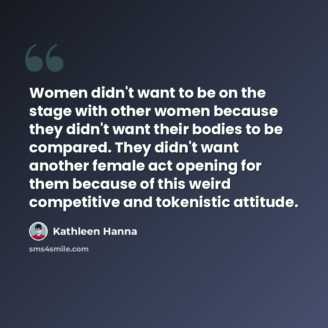“Women didn't want to be on the stage with other women because they didn't want their bodies to be compared. They didn't want another female act opening for them because of this weird competitive and tokenistic attitude.” quote by Kathleen Hanna