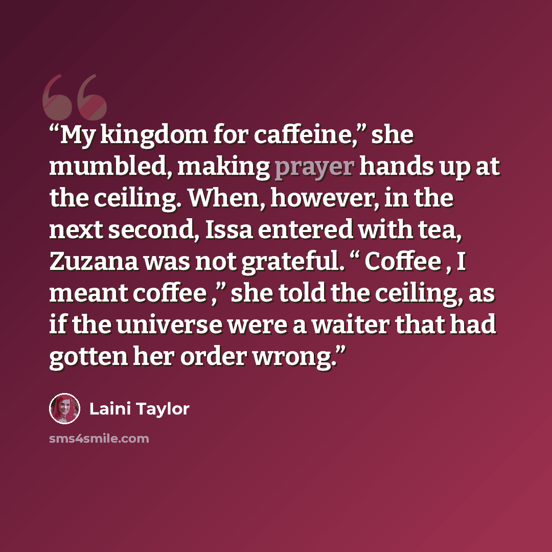 “My kingdom for caffeine,” she mumbled, making prayer hands up at the ceiling. When, however, in the next second, Issa entered with tea, Zuzana was not grateful. “ Coffee , I meant coffee ,” she told the ceiling, as if the universe were a waiter that had gotten her order wrong.” quote by Laini Taylor