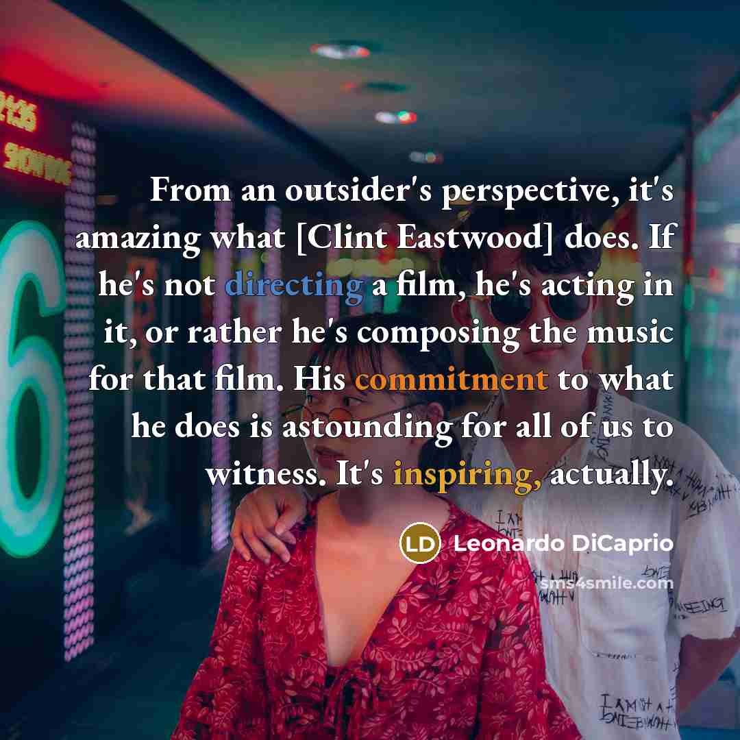 “From an outsider's perspective, it's amazing what [Clint Eastwood] does. If he's not directing a film, he's acting in it, or rather he's composing the music for that film. His commitment to what he does is astounding for all of us to witness. It's inspiring, actually.” quote by Leonardo DiCaprio
